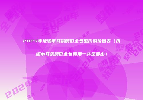 2025年抚顺市耳朵畸形全包整形科价目表（抚顺市耳朵畸形全包费用一共是多少）