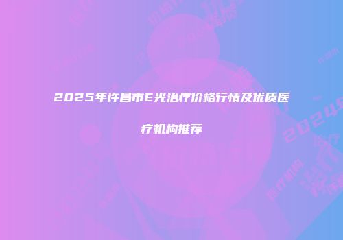 2025年许昌市E光治疗价格行情及优质医疗机构推荐