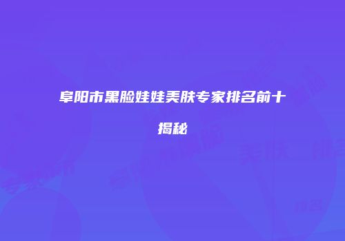 阜阳市黑脸娃娃美肤专家排名前十揭秘