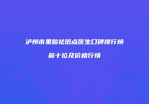 泸州市果酸祛斑点医生口碑排行榜前十位及价格行情