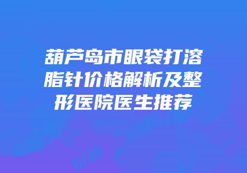 葫芦岛市眼袋打溶脂针价格解析及整形医院医生推荐