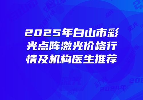 2025年白山市彩光点阵激光价格行情及机构医生推荐