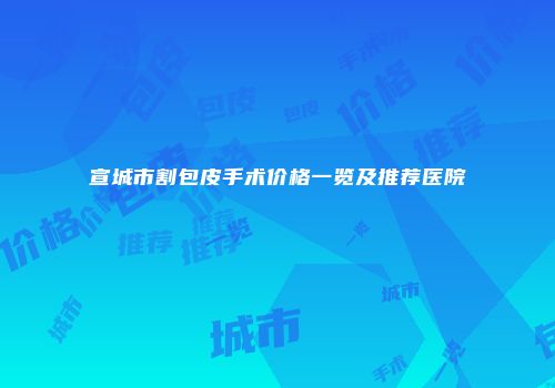 宣城市割包皮手术价格一览及推荐医院