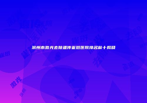 滨州市激光去除遗传雀斑医院排名前十揭晓