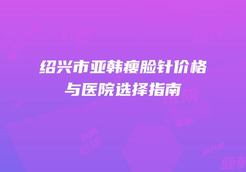 绍兴市亚韩瘦脸针价格与医院选择指南