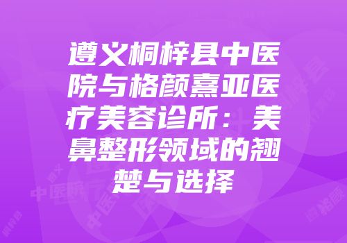 遵义桐梓县中医院与格颜熹亚医疗美容诊所：美鼻整形领域的翘楚与选择