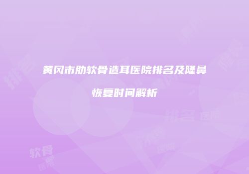 黄冈市肋软骨造耳医院排名及隆鼻恢复时间解析