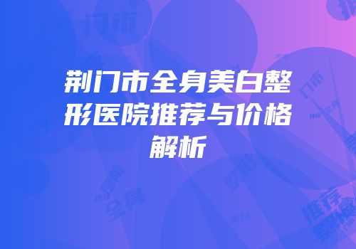荆门市全身美白整形医院推荐与价格解析