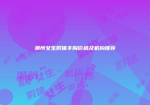 潮州女生假体丰胸价格及机构推荐