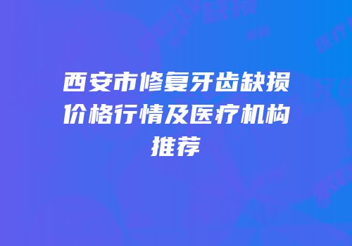 西安市修复牙齿缺损价格行情及医疗机构推荐
