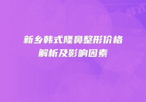 新乡韩式隆鼻整形价格解析及影响因素