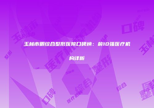 玉林市眼综合整形医院口碑榜：前10强医疗机构详析