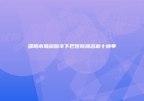 邵阳市玻尿酸丰下巴医院排名前十榜单