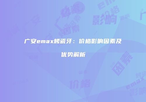 广安emax烤瓷牙：价格影响因素及优势解析