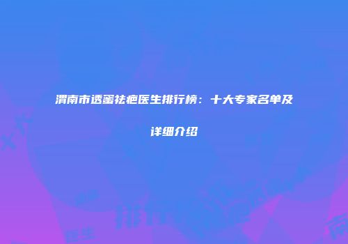渭南市透蜜祛疤医生排行榜：十大专家名单及详细介绍