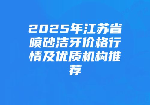 2025年江苏省喷砂洁牙价格行情及优质机构推荐