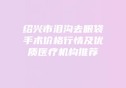 绍兴市泪沟去眼袋手术价格行情及优质医疗机构推荐