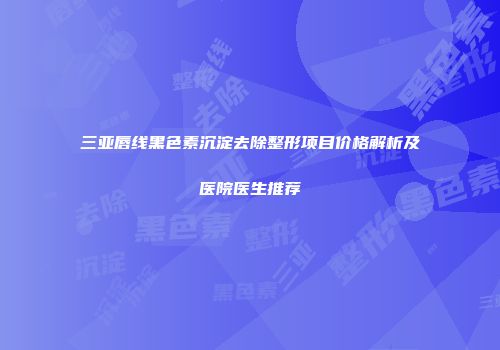 三亚唇线黑色素沉淀去除整形项目价格解析及医院医生推荐