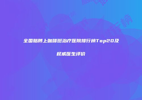 全国胳膊上咖啡斑治疗医院排行榜Top20及权威医生评价