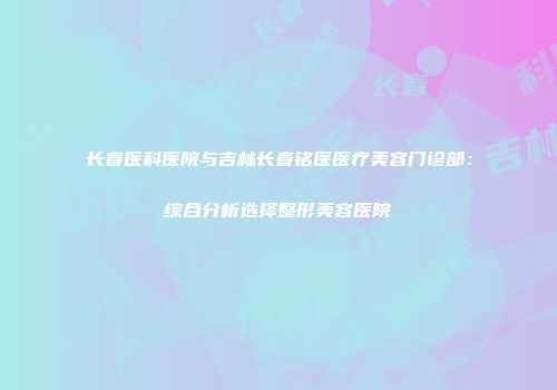 长春医科医院与吉林长春铭医医疗美容门诊部：综合分析选择整形美容医院
