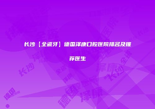 长沙【全瓷牙】德国泽康口腔医院排名及推荐医生