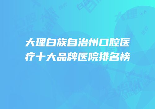 大理白族自治州口腔医疗十大品牌医院排名榜