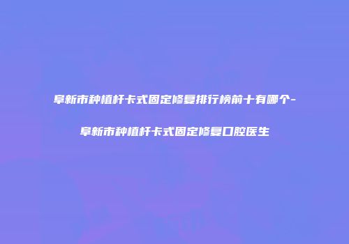 阜新市种植杆卡式固定修复排行榜前十有哪个-阜新市种植杆卡式固定修复口腔医生