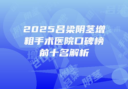 2025吕梁阴茎增粗手术医院口碑榜前十名解析