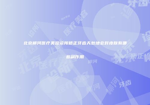 北京柳河医疗美容诊所矫正牙齿天包地会对皮肤有哪些副作用