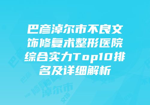 巴彦淖尔市不良文饰修复术整形医院综合实力Top10排名及详细解析