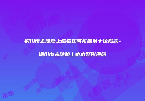 铜川市去除脸上痘痘医院排名前十位揭露-铜川市去除脸上痘痘整形医院