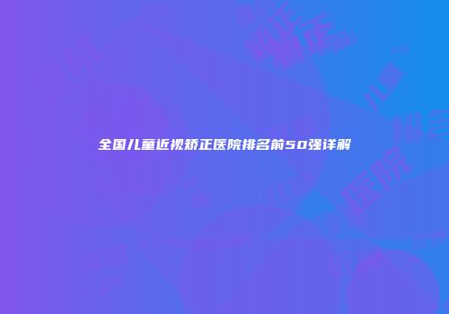 全国儿童近视矫正医院排名前50强详解