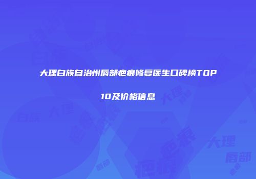 大理白族自治州唇部疤痕修复医生口碑榜TOP10及价格信息