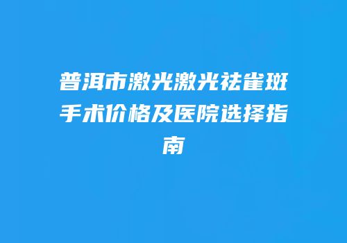 普洱市激光激光祛雀斑手术价格及医院选择指南