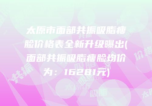 太原市面部共振吸脂瘦脸价格表全新升级曝出(面部共振吸脂瘦脸均价为：16281元)