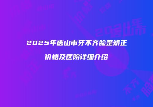 2025年唐山市牙不齐脸歪矫正价格及医院详细介绍