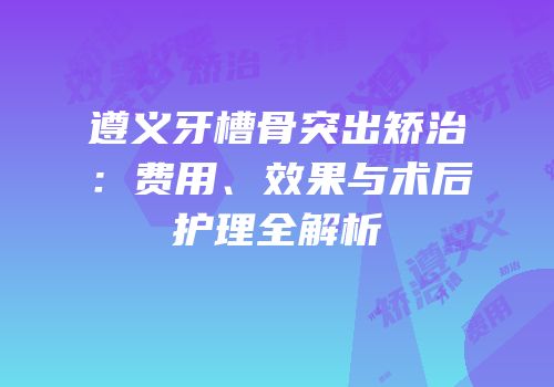 遵义牙槽骨突出矫治：费用、效果与术后护理全解析
