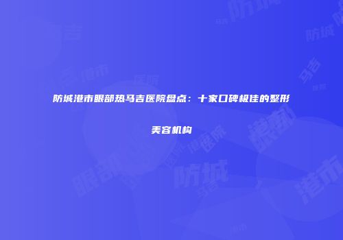防城港市眼部热马吉医院盘点：十家口碑极佳的整形美容机构