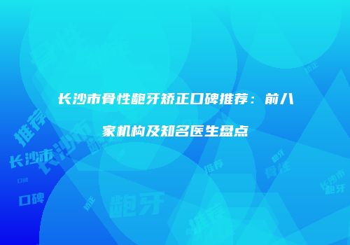 长沙市骨性龅牙矫正口碑推荐：前八家机构及知名医生盘点