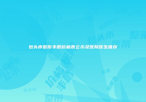 包头市整形丰唇价格表公示及医院医生推荐