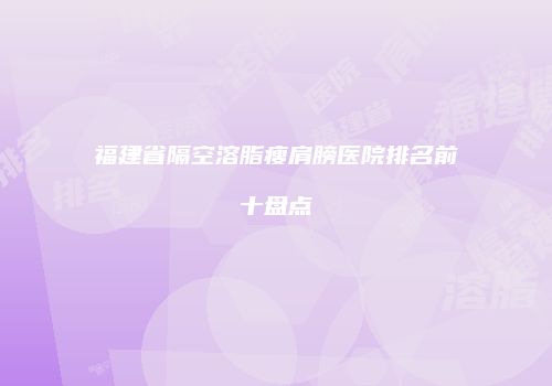 福建省隔空溶脂瘦肩膀医院排名前十盘点