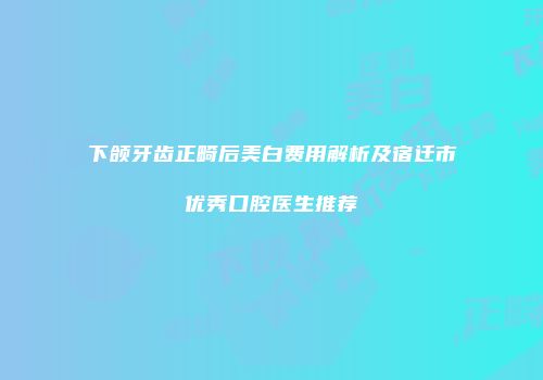 下颌牙齿正畸后美白费用解析及宿迁市优秀口腔医生推荐