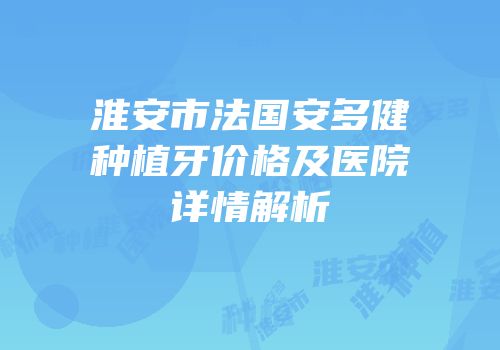 淮安市法国安多健种植牙价格及医院详情解析