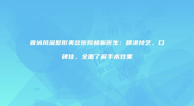 晋城凤凰整形美容医院杨振医生：精湛技艺，口碑佳，全面了解手术效果
