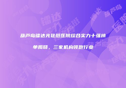 葫芦岛镭达光祛斑医院综合实力十强榜单揭晓，三家机构领跑行业