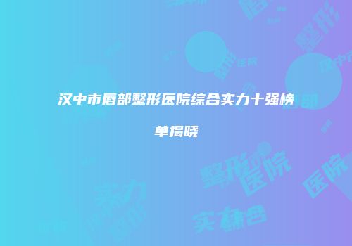 汉中市唇部整形医院综合实力十强榜单揭晓