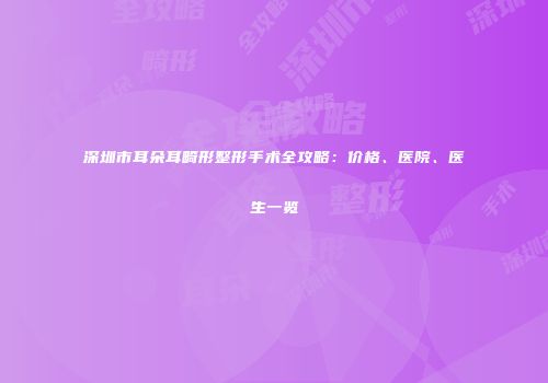 深圳市耳朵耳畸形整形手术全攻略：价格、医院、医生一览