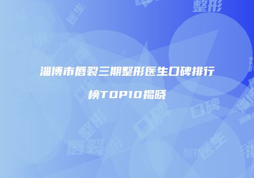 淄博市唇裂三期整形医生口碑排行榜TOP10揭晓