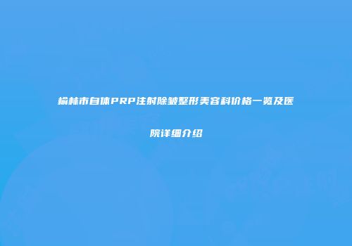 榆林市自体PRP注射除皱整形美容科价格一览及医院详细介绍