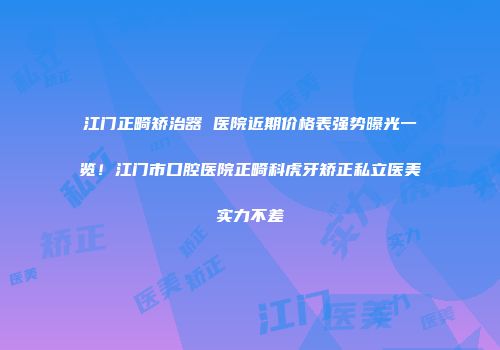 江门正畸矫治器 医院近期价格表强势曝光一览！江门市口腔医院正畸科虎牙矫正私立医美实力不差